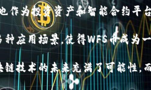 区块链领域中，WFS币是指Wallet funding system（钱包资金系统）代币。这种加密货币通常与区块链技术相关联，旨在为用户提供安全、快速和去中心化的资产管理解决方案。下面，我们将深入探讨WFS的含义、功能和潜在应用。

什么是区块链?
区块链是一种去中心化的分布式账本技术。它允许多个参与者在没有中介的情况下记录和验证交易。数据通过区块的形式进行存储，并在全网范围内进行同步和验证。这种技术确保了数据的安全性、透明性和可追溯性。

WFS币的背景
WFS币作为一种加密货币，应运而生于区块链技术快速发展之际。随着数字货币的普及，越来越多的人开始关注如何安全有效地存储和管理他们的资产。WFS币正是为了满足这一需求，从而在市场中占据一席之地。

WFS币的基本特征
首先，WFS币拥有去中心化的特点。与传统的银行体系不同，WFS币不依赖于单一的金融机构进行交易。这种去中心化的特性使得每一笔交易都可以在全球范围内快速完成，极大地提高了交易效率。

其次，WFS币采用了先进的加密技术。这使得用户的资产得以安全存储，防止了黑客攻击和数据泄露。这种技术不仅保护了用户的隐私，还增强了投资的安全感。

最后，WFS币还提供非常低的交易费用。与传统金融交易相比，WFS币的交易费用通常低得多，这为用户节省了不必要的成本。

WFS币的功能
WFS币不仅仅是一种交易工具，它还具有多种功能。例如，WFS币可以用于支付商品和服务。这意味着用户可以用WFS币购买他们所需的各种商品，促进了数字货币的实际应用。

此外，WFS币还可以作为投资工具。随着区块链和加密货币市场的不断发展，WFS币的市场价值有可能会增加。这使得许多投资者将其视为一种具有潜在回报的数字资产。

WFS币还具有智能合约的功能。智能合约是一种自动执行合约条款的技术，能够在不需要中介的情况下确保交易的安全和可靠性。WFS币与智能合约的结合，将进一步提升其在金融市场中的潜力。

WFS币的潜在应用场景
WFS币的应用场景非常广泛。首先，在电子商务领域，用户可以用WFS币支付产品和服务。这种支付方式不仅方便，而且在安全性和交易速度上也优于传统的支付方式。

其次，在国际贸易中，WFS币可以作为一种中介货币，降低跨国交易的成本。由于其去中心化的特点，WFS币可以使交易双方避免高昂的汇率以及中介手续费，减少了跨境交易的复杂性。

此外，WFS币还可以应用于众筹。创始人可以通过WFS币进行项目融资，吸引投资者的参与。这种模式使得创业者能够快速获得资金，而投资者则能以较低的风险参与到新项目中。

如何购买WFS币
购买WFS币相对简单，投资者可以通过加密货币交易所进行购买。首先，用户需要在一个支持WFS币交易的加密货币交易平台注册账户。完成注册后，用户需要进行身份验证并充值。

充值后，用户可以在交易所找到WFS币进行购买。一般来说，交易所会提供市场价格和不同数量的选择，用户只需选择合适的数量并确认交易即可。

总结
WFS币作为一种新兴的加密货币，以其去中心化、安全性高和低交易费用的特点吸引了广泛的关注。它不仅是支付工具，也作为投资资产和智能合约平台，在不断扩展其应用场景。随着区块链技术的不断发展，WFS币的前景将会更加广阔。

对于希望进入数字货币市场的用户而言，了解WFS币的基本特征和功能将是非常重要的一步。它的安全性、交易速度和多种应用场景，使得WFS币成为一个值得探索的投资选择。

通过对WFS币的全面分析，投资者不仅可以更好地理解其价值，还能在瞬息万变的加密货币市场中做出明智的决策。区块链技术的未来充满了可能性，而WFS币无疑是其中的一个重要组成部分。希望这篇文章能够帮助读者更深入地了解WFS币及其在区块链世界中的定位。